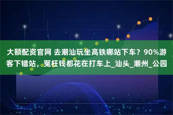 大额配资官网 去潮汕玩坐高铁哪站下车？90%游客下错站，冤枉钱都花在打车上_汕头_潮州_公园