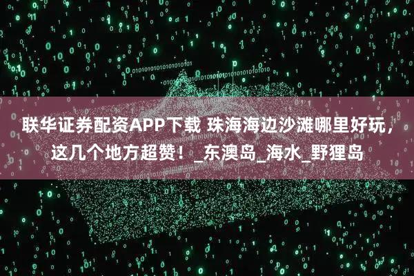 联华证券配资APP下载 珠海海边沙滩哪里好玩，这几个地方超赞！_东澳岛_海水_野狸岛