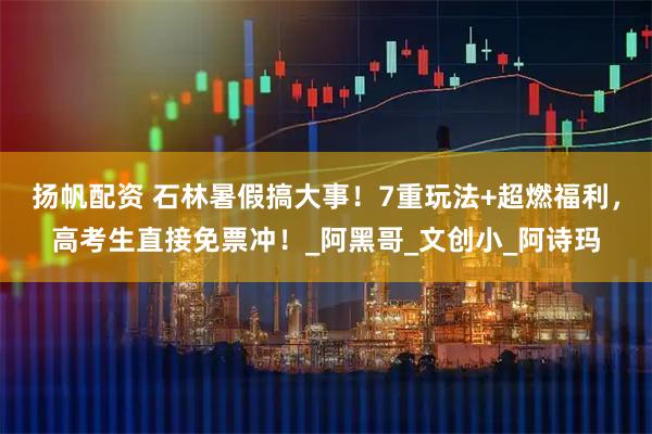 扬帆配资 石林暑假搞大事！7重玩法+超燃福利，高考生直接免票冲！_阿黑哥_文创小_阿诗玛