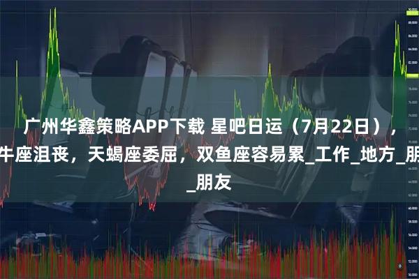 广州华鑫策略APP下载 星吧日运（7月22日），金牛座沮丧，天蝎座委屈，双鱼座容易累_工作_地方_朋友