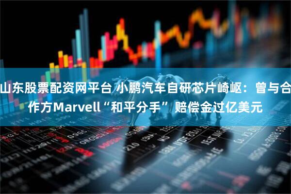 山东股票配资网平台 小鹏汽车自研芯片崎岖：曾与合作方Marvell“和平分手” 赔偿金过亿美元
