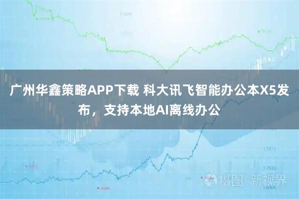 广州华鑫策略APP下载 科大讯飞智能办公本X5发布，支持本地AI离线办公