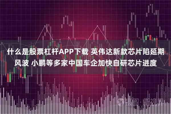 什么是股票杠杆APP下载 英伟达新款芯片陷延期风波 小鹏等多家中国车企加快自研芯片进度