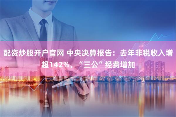 配资炒股开户官网 中央决算报告：去年非税收入增超142%，“三公”经费增加