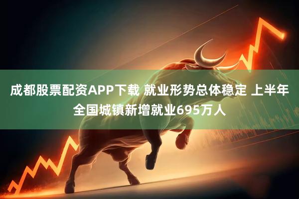 成都股票配资APP下载 就业形势总体稳定 上半年全国城镇新增就业695万人