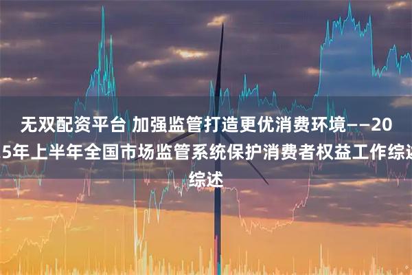 无双配资平台 加强监管打造更优消费环境——2025年上半年全国市场监管系统保护消费者权益工作综述
