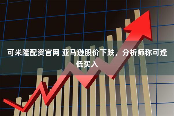 可米隆配资官网 亚马逊股价下跌，分析师称可逢低买入