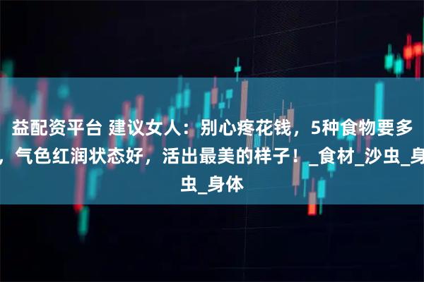 益配资平台 建议女人：别心疼花钱，5种食物要多吃，气色红润状态好，活出最美的样子！_食材_沙虫_身体