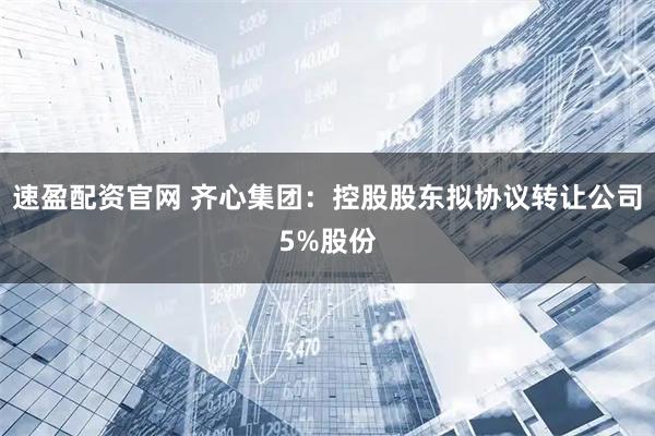 速盈配资官网 齐心集团：控股股东拟协议转让公司5%股份