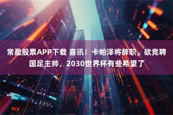 常盈股票APP下载 喜讯！卡帕泽将辞职，欲竞聘国足主帅，2030世界杯有些希望了
