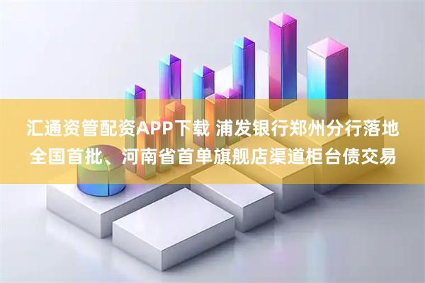 汇通资管配资APP下载 浦发银行郑州分行落地全国首批、河南省首单旗舰店渠道柜台债交易