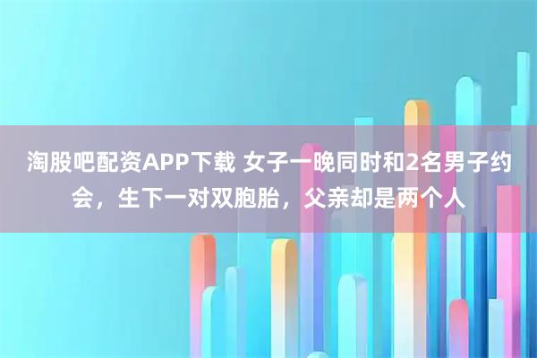 淘股吧配资APP下载 女子一晚同时和2名男子约会，生下一对双胞胎，父亲却是两个人