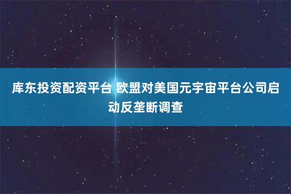 库东投资配资平台 欧盟对美国元宇宙平台公司启动反垄断调查