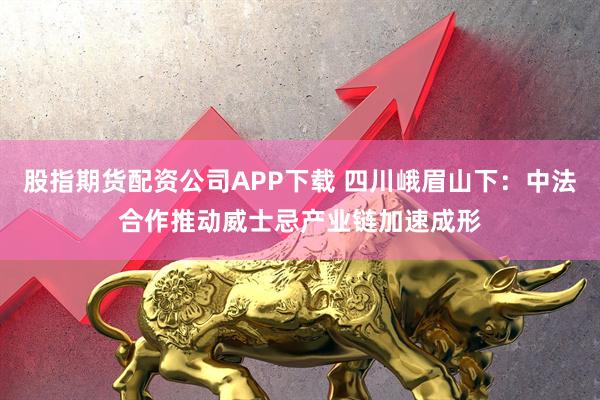 股指期货配资公司APP下载 四川峨眉山下：中法合作推动威士忌产业链加速成形