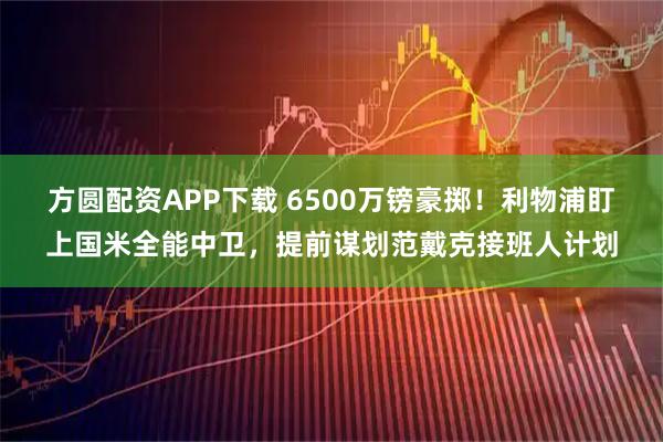 方圆配资APP下载 6500万镑豪掷！利物浦盯上国米全能中卫，提前谋划范戴克接班人计划