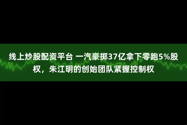 线上炒股配资平台 一汽豪掷37亿拿下零跑5%股权，朱江明的创始团队紧握控制权