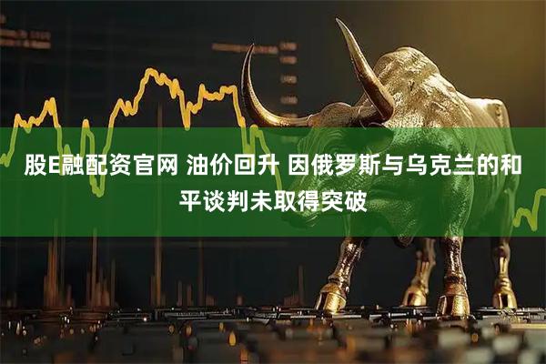 股E融配资官网 油价回升 因俄罗斯与乌克兰的和平谈判未取得突破
