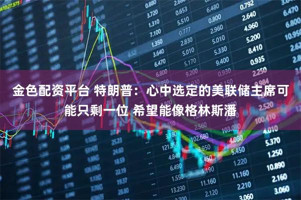 金色配资平台 特朗普：心中选定的美联储主席可能只剩一位 希望能像格林斯潘