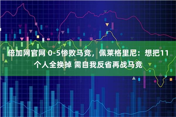 倍加网官网 0-5惨败马竞，佩莱格里尼：想把11个人全换掉 需自我反省再战马竞