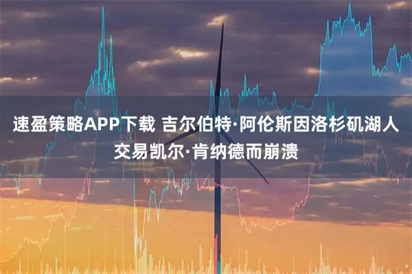 速盈策略APP下载 吉尔伯特·阿伦斯因洛杉矶湖人交易凯尔·肯纳德而崩溃