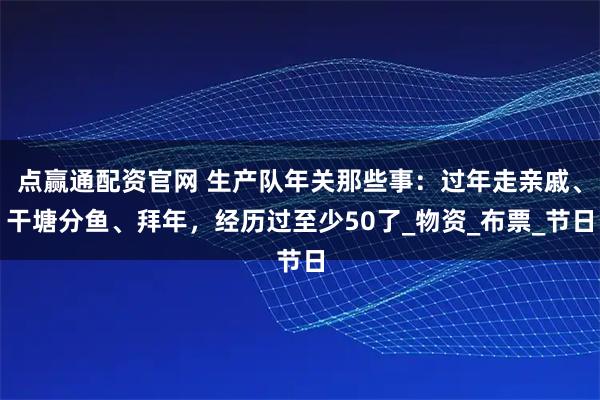 点赢通配资官网 生产队年关那些事：过年走亲戚、干塘分鱼、拜年，经历过至少50了_物资_布票_节日