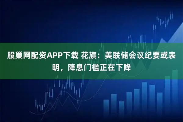 股巢网配资APP下载 花旗：美联储会议纪要或表明，降息门槛正在下降