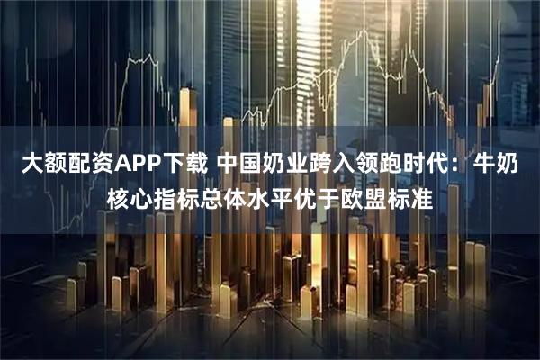 大额配资APP下载 中国奶业跨入领跑时代：牛奶核心指标总体水平优于欧盟标准