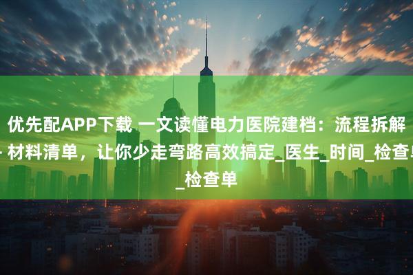 优先配APP下载 一文读懂电力医院建档：流程拆解 + 材料清单，让你少走弯路高效搞定_医生_时间_检查单