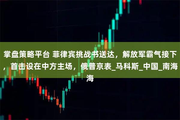 掌盘策略平台 菲律宾挑战书送达，解放军霸气接下，首击设在中方主场，俄普京表_马科斯_中国_南海