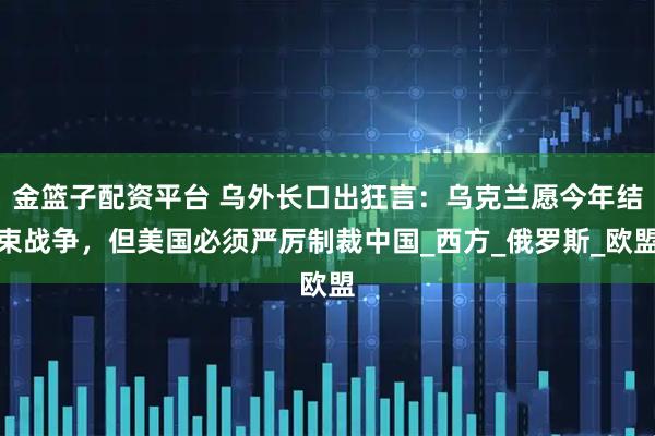 金篮子配资平台 乌外长口出狂言：乌克兰愿今年结束战争，但美国必须严厉制裁中国_西方_俄罗斯_欧盟