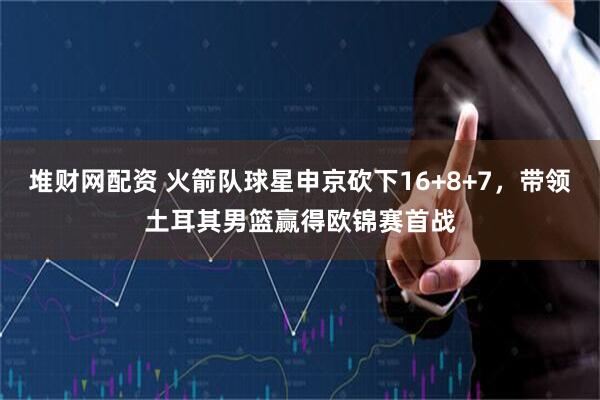 堆财网配资 火箭队球星申京砍下16+8+7，带领土耳其男篮赢得欧锦赛首战
