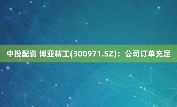 中投配资 博亚精工(300971.SZ)：公司订单充足
